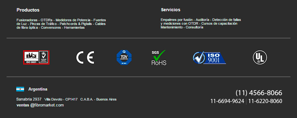 Productos: Fusionadoras - OTDRs - Medidores  de Potencia - Fuentes de Luz - Pinzas  de Trafico -   Patchcords y Pigtails - Cables de fibra optica - Conversores - Herramientas.
Servicios: Empalmes por fusion - Auditoria - Deteccion de fallas y mediciones con OTDR - Cursos de capacitacion - Mantenimiento - Consultoria
Argentina: Sanabria 2937, Villa Devoto - CP1417, C.A.B.A. - Buenos Aires				
 +5411 4566 8066 / +5411 4566 0088  
ventas@fibromarket.com